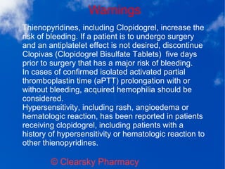 Warnings
© Clearsky Pharmacy
Thienopyridines, including Clopidogrel, increase the
risk of bleeding. If a patient is to undergo surgery
and an antiplatelet effect is not desired, discontinue
Clopivas (Clopidogrel Bisulfate Tablets) five days
prior to surgery that has a major risk of bleeding.
In cases of confirmed isolated activated partial
thromboplastin time (aPTT) prolongation with or
without bleeding, acquired hemophilia should be
considered.
Hypersensitivity, including rash, angioedema or
hematologic reaction, has been reported in patients
receiving clopidogrel, including patients with a
history of hypersensitivity or hematologic reaction to
other thienopyridines.
 