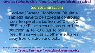 © Clearsky Pharmacy ( www.clearskypharmacy.biz )
Clopivas Tablets by Cipla (Generic Clopidogrel Bisulfate Tablets)
Storage Instructions
Clopivas (Generic Clopidogrel Bisulfate
Tablets) have to be stored at controlled
room temperature i.e. from 20°C to 25°C
(68°F to 77°F) with excursions permitted
between 15° to 30°C (59° to 86°F).
Keep this as well as all other medicines
away from children and pets.
URL: https://www.clearskypharmacy.biz/generic-plavix-clopivas-by-cipla.html
 