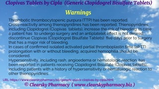 © Clearsky Pharmacy ( www.clearskypharmacy.biz )
Clopivas Tablets by Cipla (Generic Clopidogrel Bisulfate Tablets)
Warnings
Thrombotic thrombocytopenic purpura (TTP) has been reported.
Cross-reactivity among thienopyridines has been reported. Thienopyridines,
including Clopidogrel (Clopivas tablets), increase the risk of bleeding. In case
a patient has to undergo surgery and an antiplatelet effect is not desired,
discontinue Clopivas (Clopidogrel Bisulfate Tablets) five days prior to surgery
that has a major risk of bleeding.
In cases of confirmed isolated activated partial thromboplastin time (aPTT)
prolongation with or without bleeding, acquired hemophilia should be
considered.
Hypersensitivity, including rash, angioedema or hematologic reaction, has
been reported in patients receiving Clopidogrel Bisulfate (Clopivas tablets),
including patients with a history of hypersensitivity or hematologic reaction to
other thienopyridines.
URL: https://www.clearskypharmacy.biz/generic-plavix-clopivas-by-cipla.html
 