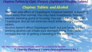 © Clearsky Pharmacy ( www.clearskypharmacy.biz )
Clopivas Tablets by Cipla (Generic Clopidogrel Bisulfate Tablets)
Clopivas Tablets and Alcohol
The main side effect of Clopidogrel (Clopivas tablets) is bleeding
more easily than normal. You may have nosebleeds, heavier
periods, bleeding gums or bruising. You can drink alcohol with
Clopidogrel. But do not drink too much while taking Clopivas
tablets.
Alcohol doesn't affect Clopidogrel itself, but just be aware that
drinking alcohol can irritate your stomach lining. This could
increase the risk of getting a bleeding in the stomach.
URL: https://www.clearskypharmacy.biz/generic-plavix-clopivas-by-cipla.html
 