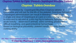 © Clearsky Pharmacy ( www.clearskypharmacy.biz )
Clopivas Tablets by Cipla (Generic Clopidogrel Bisulfate Tablets)
Clopivas Tablets Overdose
Platelet inhibition by Clopidogrel Bisulfate (Clopivas tablets) is
irreversible and will last for the life of the platelet. Overdose following
Clopidogrel administration can result in bleeding complications.
A single oral dose of Clopidogrel at 1,500 or 2,000 mg/kg was lethal
to mice and to rats and at 3,000 mg/kg to baboons. Symptoms of
acute toxicity observed in animals were vomiting, prostration,
difficult breathing, and gastrointestinal hemorrhage.
Based on biological plausibility, platelet transfusion may restore
clotting ability.
URL: https://www.clearskypharmacy.biz/generic-plavix-clopivas-by-cipla.html
 