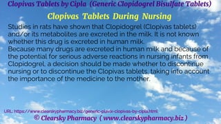 © Clearsky Pharmacy ( www.clearskypharmacy.biz )
Clopivas Tablets by Cipla (Generic Clopidogrel Bisulfate Tablets)
Clopivas Tablets During Nursing
Studies in rats have shown that Clopidogrel (Clopivas tablets)
and/or its metabolites are excreted in the milk. It is not known
whether this drug is excreted in human milk.
Because many drugs are excreted in human milk and because of
the potential for serious adverse reactions in nursing infants from
Clopidogrel, a decision should be made whether to discontinue
nursing or to discontinue the Clopivas tablets, taking into account
the importance of the medicine to the mother.
URL: https://www.clearskypharmacy.biz/generic-plavix-clopivas-by-cipla.html
 