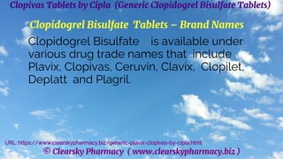 © Clearsky Pharmacy ( www.clearskypharmacy.biz )
Clopivas Tablets by Cipla (Generic Clopidogrel Bisulfate Tablets)
Clopidogrel Bisulfate Tablets – Brand Names
Clopidogrel Bisulfate is available under
various drug trade names that include
Plavix, Clopivas, Ceruvin, Clavix, Clopilet,
Deplatt and Plagril.
URL: https://www.clearskypharmacy.biz/generic-plavix-clopivas-by-cipla.html
 