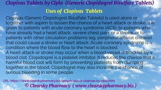 © Clearsky Pharmacy ( www.clearskypharmacy.biz )
Clopivas Tablets by Cipla (Generic Clopidogrel Bisulfate Tablets)
Uses of Clopivas Tablets
Clopivas (Generic Clopidogrel Bisulfate Tablets) is used alone or
together with aspirin to lessen the chance of a heart attack or stroke. It is
given to patients with acute coronary syndrome (ACS), to patients who
have already had a heart attack, severe chest pain, or a stroke, or to
patients with other circulation problems (eg, peripheral arterial disease)
that could cause a stroke or heart attack. Acute coronary syndrome is a
condition where the blood flow to the heart is blocked.
A heart attack or stroke may occur when a blood vessel is blocked by a
blood clot. Clopidogrel is a platelet inhibitor. It reduces the chance that a
harmful blood clot will form by preventing platelets from clumping
together in the blood. Clopidogrel may also increase the chance of
serious bleeding in some people.
URL: https://www.clearskypharmacy.biz/generic-plavix-clopivas-by-cipla.html
 
