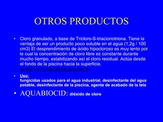 OTROS PRODUCTOS Cloro granulado, a base de Tricloro-S-triacionotriona. Tiene la ventaja de ser un producto poco soluble en el agua (1,2g / 100 cm3) El desprendimiento de ácido hipocloroso es muy lento por lo cual la concentración de cloro libre es constante durante mucho tiempo, estabilizando así el cloro residual. Actúa desde el fondo de la piscina hacia la superficie . ÁCIDO DICLOROISOCIANURICO   Uso:   fungicidas usados para el agua industrial, desinfectante del agua potable, desinfectante de la piscina, agente de acabado de la tela AQUABIOCID:  dióxido de cloro  