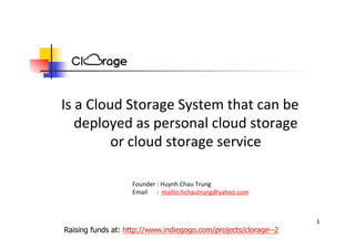 Is a Cloud Storage System that can be g y
deployed as personal cloud storage 
or cloud storage serviceor cloud storage service
Founder : Huynh Chau Trung
Email      :  mailto:hchautrung@yahoo.com
1
Raising funds at: http://www.indiegogo.com/projects/clorage--2
 