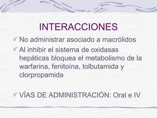 INTERACCIONES
No administrar asociado a macrólidos
Al inhibir el sistema de oxidasas
hepáticas bloquea el metabolismo de la
warfarina, fenitoína, tolbutamida y
clorpropamida

VÍAS DE ADMINISTRACIÓN: Oral e IV
 