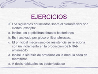 EJERCICIOS
     Los siguientes enunciados sobre el cloranfenicol son
     ciertos, excepto:
a.   Inhibe las peptidiltransferasas bacterianas
b.   Es inactivado por glucoroniltransferasas.
c.   El principal mecanismo de resistencia se relaciona
     con un incremento en la producción de RNAt-
     aminoacilo
d.   Inhibe la síntesis de proteínas en la médula ósea de
     mamíferos
e.   A dosis habituales es bacteriostático
 