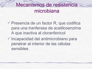 Mecanismos de resistencia
         microbiana

Presencia de un factor R, que codifica
para una tranferasa de acetilcoenzima
A que inactiva al cloranfenicol
Incapacidad del antimicrobiano para
penetrar al interior de las células
sensibles
 