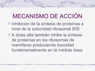 MECANISMO DE ACCIÓN
Inhibición de la síntesis de proteínas a
nivel de la subunidad ribosomal 50S
A dosis alta también inhibe la síntesis
de proteínas en los ribosomas de
mamíferos produciendo toxicidad
fundamentalmente en la médula ósea
 
