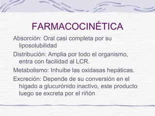FARMACOCINÉTICA
Absorción: Oral casi completa por su
  liposolubilidad
Distribución: Amplia por todo el organismo,
  entra con facilidad al LCR.
Metabolismo: Inhuibe las oxidasas hepáticas.
Excreción: Depende de su conversión en el
  hígado a glucurónido inactivo, este producto
  luego se excreta por el riñón
 
