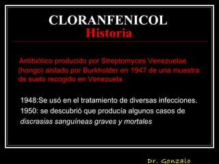 CLORANFENICOL
Historia
Antibiótico producido por Streptomyces Venezuelae
(hongo) aislado por Burkholder en 1947 de una muestra
de suelo recogido en Venezuela
1948:Se usó en el tratamiento de diversas infecciones.
1950: se descubrió que producía algunos casos de
discrasias sanguíneas graves y mortales
Dr. Gonzalo
 