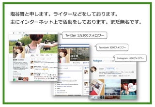 塩⾕谷舞と申します。ライターなどをしております。
主にインターネット上で活動をしております。まだ無名です。
Twitter  1万300フォロワー
Facebook  3000フォロワー
Instagram  1600フォロワー
 