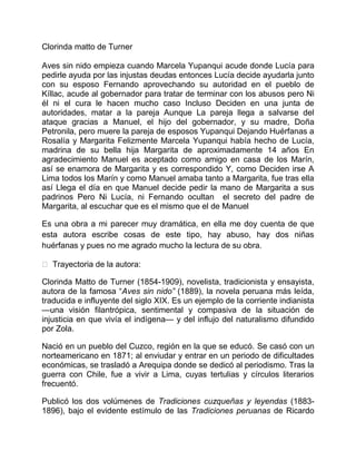 Clorinda matto de Turner

Aves sin nido empieza cuando Marcela Yupanqui acude donde Lucía para
pedirle ayuda por las injustas deudas entonces Lucía decide ayudarla junto
con su esposo Fernando aprovechando su autoridad en el pueblo de
Kíllac, acude al gobernador para tratar de terminar con los abusos pero Ni
él ni el cura le hacen mucho caso Incluso Deciden en una junta de
autoridades, matar a la pareja Aunque La pareja llega a salvarse del
ataque gracias a Manuel, el hijo del gobernador, y su madre, Doña
Petronila, pero muere la pareja de esposos Yupanqui Dejando Huérfanas a
Rosalía y Margarita Felizmente Marcela Yupanqui había hecho de Lucía,
madrina de su bella hija Margarita de aproximadamente 14 años En
agradecimiento Manuel es aceptado como amigo en casa de los Marín,
así se enamora de Margarita y es correspondido Y, como Deciden irse A
Lima todos los Marín y como Manuel amaba tanto a Margarita, fue tras ella
así Llega el día en que Manuel decide pedir la mano de Margarita a sus
padrinos Pero Ni Lucía, ni Fernando ocultan el secreto del padre de
Margarita, al escuchar que es el mismo que el de Manuel

Es una obra a mi parecer muy dramática, en ella me doy cuenta de que
esta autora escribe cosas de este tipo, hay abuso, hay dos niñas
huérfanas y pues no me agrado mucho la lectura de su obra.

 Trayectoria de la autora:

Clorinda Matto de Turner (1854-1909), novelista, tradicionista y ensayista,
autora de la famosa “Aves sin nido” (1889), la novela peruana más leída,
traducida e influyente del siglo XIX. Es un ejemplo de la corriente indianista
—una visión filantrópica, sentimental y compasiva de la situación de
injusticia en que vivía el indígena— y del influjo del naturalismo difundido
por Zola.

Nació en un pueblo del Cuzco, región en la que se educó. Se casó con un
norteamericano en 1871; al enviudar y entrar en un periodo de dificultades
económicas, se trasladó a Arequipa donde se dedicó al periodismo. Tras la
guerra con Chile, fue a vivir a Lima, cuyas tertulias y círculos literarios
frecuentó.

Publicó los dos volúmenes de Tradiciones cuzqueñas y leyendas (1883-
1896), bajo el evidente estímulo de las Tradiciones peruanas de Ricardo
 