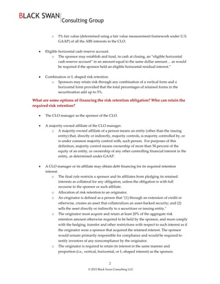 © 2015 Black Swan Consulting LLC
2
o 5% fair value (determined using a fair value measurement framework under U.S.
GAAP) of all the ABS interests in the CLO.
 Eligible horizontal cash reserve account.
o The sponsor may establish and fund, in cash at closing, an “eligible horizontal
cash reserve account” in an amount equal to the same dollar amount… as would
be required if the sponsor held an eligible horizontal residual interest.”
 Combination or L shaped risk retention.
o Sponsors may retain risk through any combination of a vertical form and a
horizontal form provided that the total percentages of retained forms in the
securitization add up to 5%.
What are some options of financing the risk retention obligation? Who can retain the
required risk retention?
 The CLO manager as the sponsor of the CLO.
 A majority-owned affiliate of the CLO manager.
o A majority-owned affiliate of a person means an entity (other than the issuing
entity) that, directly or indirectly, majority controls, is majority controlled by, or
is under common majority control with, such person. For purposes of this
definition, majority control means ownership of more than 50 percent of the
equity of an entity, or ownership of any other controlling financial interest in the
entity, as determined under GAAP.
 A CLO manager or its affiliate may obtain debt financing for its required retention
interest.
o The final rule restricts a sponsor and its affiliates from pledging its retained
interests as collateral for any obligation, unless the obligation is with full
recourse to the sponsor or such affiliate.
o Allocation of risk retention to an originator.
o An originator is defined as a person that "(1) through an extension of credit or
otherwise, creates an asset that collateralizes an asset-backed security; and (2)
sells the asset directly or indirectly to a securitizer or issuing entity."
o The originator must acquire and retain at least 20% of the aggregate risk
retention amount otherwise required to be held by the sponsor, and must comply
with the hedging, transfer and other restrictions with respect to such interest as if
the originator were a sponsor that acquired the retained interest. The sponsor
would remain primarily responsible for compliance and would be required to
notify investors of any noncompliance by the originator.
o The originator is required to retain its interest in the same manner and
proportion (i.e., vertical, horizontal, or L-shaped interest) as the sponsor.
 