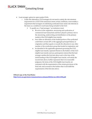 © 2015 Black Swan Consulting LLC
3
 Lead arranger option for open market CLOs.
o Under this alternative, CLO managers do not need to satisfy the risk retention
requirement for a CLO if the transaction meets certain conditions, most notably a
requirement that arrangers of underlying syndicated loans retain risk interests in
the loans as a condition to such loans being included in the CLO.
 To qualify as a “lead arranger,” an institution must:
 Be active in the origination, structuring and syndication of
commercial loan transactions and have played a primary role in
the structuring, underwriting and distribution on the primary
market of the CLO-eligible loan tranche;
 have taken an allocation of the funded portion of the syndicated
credit that is at least 20% of the aggregate principal balance at
origination and that equals or exceeds the allocation to any other
member of the syndication group that funded at origination; and
 be identified in the applicable agreement governing the CLO-
eligible loan tranche; represent therein to the holders of the CLO-
eligible loan tranche and any participation interest that the lead
arranger satisfies the first item above and, at the time of the
initial funding of the CLO-eligible loan tranche, will satisfy the
second item above; further represents that in its reasonable
judgment, the terms of the CLO-eligible loan tranche are
consistent with the requirements of the certain provisions of the
final rule; and covenant to the holders that it will fulfill the
requirements of the first item above.
Official copy of the Final Rules:
http://www.occ.gov/news-issuances/news-releases/2014/nr-occ-2014-139b.pdf
 