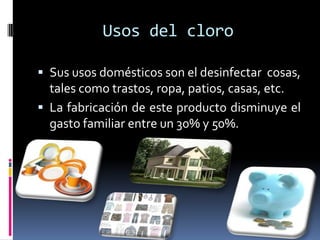 Usos del cloro

 Sus usos domésticos son el desinfectar cosas,
  tales como trastos, ropa, patios, casas, etc.
 La fabricación de este producto disminuye el
  gasto familiar entre un 30% y 50%.
 