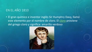 EN EL AÑO 1810 
• El gran químico e inventor inglés Sir Humphry Davy, llamó 
este elemento por el nombre de cloro. El cloro proviene 
del griego cloro y significa: amarillo verdoso 
 
