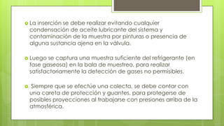  La inserción se debe realizar evitando cualquier
condensación de aceite lubricante del sistema y
contaminación de la muestra por pinturas o presencia de
alguna sustancia ajena en la válvula.
 Luego se captura una muestra suficiente del refrigerante (en
fase gaseosa) en la bala de muestreo, para realizar
satisfactoriamente la detección de gases no permisibles.
 Siempre que se efectúe una colecta, se debe contar con
una careta de protección y guantes, para protegerse de
posibles proyecciones al trabajarse con presiones arriba de la
atmosférica.
 
