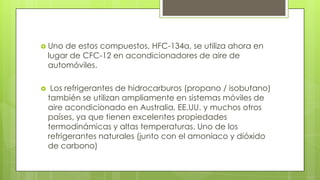  Uno de estos compuestos, HFC-134a, se utiliza ahora en
lugar de CFC-12 en acondicionadores de aire de
automóviles.
 Los refrigerantes de hidrocarburos (propano / isobutano)
también se utilizan ampliamente en sistemas móviles de
aire acondicionado en Australia, EE.UU. y muchos otros
países, ya que tienen excelentes propiedades
termodinámicas y altas temperaturas. Uno de los
refrigerantes naturales (junto con el amoníaco y dióxido
de carbono)
 