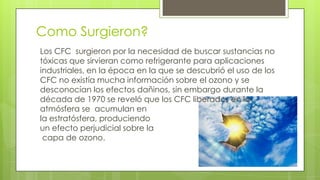 Como Surgieron?
Los CFC surgieron por la necesidad de buscar sustancias no
tóxicas que sirvieran como refrigerante para aplicaciones
industriales, en la época en la que se descubrió el uso de los
CFC no existía mucha información sobre el ozono y se
desconocían los efectos dañinos, sin embargo durante la
década de 1970 se reveló que los CFC liberados en la
atmósfera se acumulan en
la estratósfera, produciendo
un efecto perjudicial sobre la
capa de ozono.
 