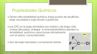 Propiedades Químicas
 Tienen alta estabilidad química, bajos puntos de ebullición,
baja viscosidad y baja tensión superficial.
 Los CFC en la baja atmósfera son inertes y de larga vida
(varias décadas), al llegar a nivel estratosférico pierden su
estabilidad química y reaccionan eficazmente
con el ozono, consumiéndolo.
 Son de baja toxicidad y sumamente inertes.
 