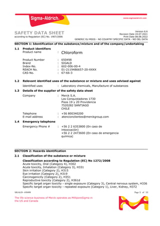 SIGALD- 650498 Page 1 of 11
The life science business of Merck operates as MilliporeSigma in
the US and Canada
SAFETY DATA SHEET
according to Regulation (EC) No. 1907/2006
Version 6.6
Revision Date 24.07.2021
Print Date 08.08.2022
GENERIC EU MSDS - NO COUNTRY SPECIFIC DATA - NO OEL DATA
SECTION 1: Identification of the substance/mixture and of the company/undertaking
1.1 Product identifiers
Product name : Chloroform
Product Number : 650498
Brand : SIGALD
Index-No. : 602-006-00-4
REACH No. : 01-2119486657-20-XXXX
CAS-No. : 67-66-3
1.2 Relevant identified uses of the substance or mixture and uses advised against
Identified uses : Laboratory chemicals, Manufacture of substances
1.3 Details of the supplier of the safety data sheet
Company : Merck S.A.
Los Conquistadores 1730
Pisos 19 y 20 Providencia
7520282 SANTIAGO
CHILE
Telephone : +56 800340200
E-mail address : atencionclientes@merckgroup.com
1.4 Emergency telephone
Emergency Phone # : +56 2 2 6353800 (En caso de
intoxicación)
+56 2 2 2473600 (En caso de emergencia
química)
SECTION 2: Hazards identification
2.1 Classification of the substance or mixture
Classification according to Regulation (EC) No 1272/2008
Acute toxicity, Oral (Category 4), H302
Acute toxicity, Inhalation (Category 3), H331
Skin irritation (Category 2), H315
Eye irritation (Category 2), H319
Carcinogenicity (Category 2), H351
Reproductive toxicity (Category 2), H361d
Specific target organ toxicity - single exposure (Category 3), Central nervous system, H336
Specific target organ toxicity - repeated exposure (Category 1), Liver, Kidney, H372
 