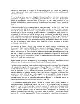 efectuar las operaciones. Sin embargo, la técnica más frecuente para impedir que el paciente
reaccionara durante la cirugía era la intervención de cuatro hombres fuertes que sujetaban por la
fuerza al desdichado.
Es interesante observar que desde el siglo XVIII los químicos habían sintetizado sustancias con
propiedades analgésicas como el óxido nitroso, como Priestley en 1776. Pero ¿cómo se podía
pensar en métodos para combatir el dolor en una época en que a pocos kilómetros del sitio
donde se producían estos descubrimientos se estaba enviando a la hoguera a gente acusada de
brujería?
El descubrimiento de la anestesia general es de origen americano y sucedió en el "lejano" oeste
norteamericano. Horacio Wells, un dentista observador, notó que en una feria un voluntario
inhaló óxido nitroso (éste era el único uso público hasta ese entonces: inducir estados de risa
incontrolable) sin mostrar ningún tipo de reacción dolorosa al golpearse una pierna con una silla,
en medio de su crisis hilarante, a pesar de que la herida incluso había sangrado. Al día siguiente,
Wells le pidió a un colega que le extrajera un diente estando bajo el efecto del "gas hilarante". La
operación transcurrió en la ausencia absoluta de dolor y sin ninguna complicación. Sin embargo, y
después de haber realizado varios experimentos exitosos, Wells no pudo demostrar lo mismo en
una sala de operaciones entre cirujanos, pues el paciente despertó en medio de la cirugía
emitiendo terribles alaridos.
Correspondió a William Morton, otro dentista de Boston, realizar exitosamente esta
demostración al año siguiente (1846). Morton sabía del trabajo de Wells y estaba atento a la
información química sobre gases de posible uso anestésico. Hacia 1800, Faraday había descrito
efectos similares a los del óxido nitroso con la administración de éter dietílico. Morton utilizó el
éter para su demostración y parte de su éxito se debió al empleo de un dispositivo ideado por él
mismo, que permitía la administración del gas en una forma más controlada que la usada por
Wells. Había nacido la anestesia general.
A partir de ese momento, se descubrieron otros gases con propiedades anestésicas, como el
ciclopropano, el cloroformo, el enflurano, el isoflurano, el halotano, etcétera.
El empleo de otras sustancias que producen relajación muscular permitió utilizar concentraciones
más bajas de estos agentes, disminuyendo así el peligro de depresión neurológica irreversible. Tal
es el caso del curare, sustancia vegetal empleada desde hace siglos por los indios del Brasil, en la
punta de sus flechas. El curare bloquea la transmisión neuromuscular (induce parálisis) y si esto
sucede en ausencia de asistencia respiratoria, sobreviene la muerte por asfixia. En el quirófano, el
anestesiólogo utiliza suficiente gas anestésico para producir insensibilidad al dolor pero estas
concentraciones pueden no ser suficientes para una cirugía abdominal, en la que el cirujano
requiere que los músculos de esa región se encuentren relajados. Es allí donde el empleo de
relajantes musculares permite no tener que administrar más gas.
En la actualidad, el anestesiólogo emplea "cocteles" de fármacos antes y durante la cirugía. La
llamada medicación preoperatoria, aquella que recibe el paciente antes de ser conducido al
quirófano, busca disminuir la ansiedad normal del paciente, sin producir somnolencia excesiva,
facilitar la inducción (el inicio de la anestesia) sin prolongar la emergencia (la salida de la
anestesia), inducir amnesia durante el periodo quirúrgico manteniendo la cooperación del
paciente antes de que éste pierda el conocimiento, aliviar el dolor pre y postoperatorio (si se
presentara) y minimizar algunos de los efectos adversos de los anestésicos, como salivación,

 