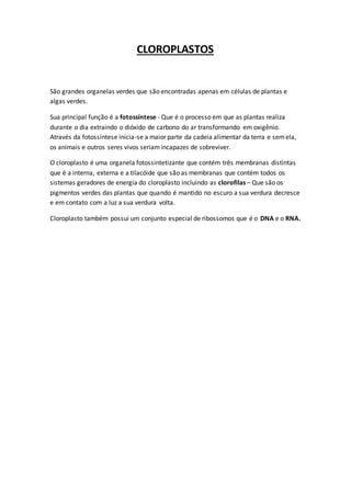 CLOROPLASTOS
São grandes organelas verdes que são encontradas apenas em células de plantas e
algas verdes.
Sua principal função é a fotossíntese - Que é o processo em que as plantas realiza
durante o dia extraindo o dióxido de carbono do ar transformando em oxigênio.
Através da fotossíntese inicia-se a maior parte da cadeia alimentar da terra e semela,
os animais e outros seres vivos seriamincapazes de sobreviver.
O cloroplasto é uma organela fotossintetizante que contém três membranas distintas
que é a interna, externa e a tilacóide que são as membranas que contém todos os
sistemas geradores de energia do cloroplasto incluindo as clorofilas – Que são os
pigmentos verdes das plantas que quando é mantido no escuro a sua verdura decresce
e em contato com a luz a sua verdura volta.
Cloroplasto também possui um conjunto especial de ribossomos que é o DNA e o RNA.