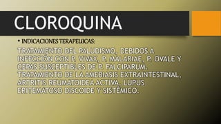 CLOROQUINA
• INDICACIONESTERAPEUICAS:
TRATAMIENTO DEL PALUDISMO, DEBIDOS A
INFECCIÓN CON P. VIVAX, P. MALARIAE, P. OVALE Y
CEPAS SUSCEPTIBLES DE P. FALCIPARUM.
TRATAMIENTO DE LA AMEBIASIS EXTRAINTESTINAL,
ARTRITIS REUMATOIDEA ACTIVA, LUPUS
ERITEMATOSO DISCOIDE Y SISTÉMICO.
 