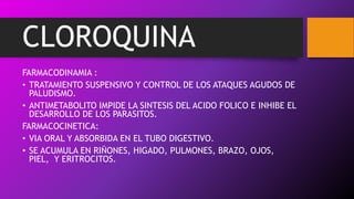 CLOROQUINA
FARMACODINAMIA :
• TRATAMIENTO SUSPENSIVO Y CONTROL DE LOS ATAQUES AGUDOS DE
PALUDISMO.
• ANTIMETABOLITO IMPIDE LA SINTESIS DEL ACIDO FOLICO E INHIBE EL
DESARROLLO DE LOS PARASITOS.
FARMACOCINETICA:
• VIA ORAL Y ABSORBIDA EN EL TUBO DIGESTIVO.
• SE ACUMULA EN RIÑONES, HIGADO, PULMONES, BRAZO, OJOS,
PIEL, Y ERITROCITOS.
 