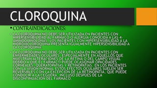 CLOROQUINA
•CONTRAINDICACIONES:
• LA CLOROQUINA NO DEBE SER UTILIZADA EN PACIENTES CON
HIPERSENSIBILIDAD AL FÁRMACO O ALERGIA CONOCIDA A LAS 4-
AMINOQUINOLONAS. LOS PACIENTES CON HIPERSENSIBILIDAD A LA
HIDROXICLOROQUINA PRESENTA IGUALMENTE HIPERSENSIBILIDAD A
LA CLOROQUINA.
• LA CLOROQUINA NO DEBE SER UTILIZADA EN PACIENTES CON
ENFERMEDADES OCULARES, ESPECIALMENTE EN AQUELLOS QUE
MUESTRAN ALTERACIONES DE LA RETINA O DEL CAMPO VISUAL
DEBIDO A QUE EL FÁRMACO PUEDE OCASIONAR OPACIDADES
CORNEALES, QUERATOPATÍAS Y RETINOPATÍAS. EN LOS PACIENTES
CON LA VISIÓN NORMAL ESTOS EFECTOS OCULARES SUELEN SER
REVERSIBLES CON LA EXCEPCIÓN DE LA RETINOPATÍA, QUE PUEDE
CONDUCIR A LA CEGUERA, INCLUSO DESPUÉS DE LA
DISCONTINUACIÓN DEL FÁRMACO.
 
