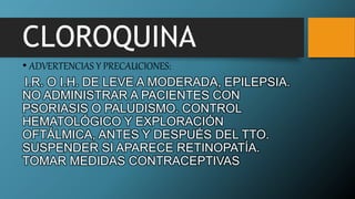 CLOROQUINA
• ADVERTENCIAS Y PRECAUCIONES:
I.R. O I.H. DE LEVE A MODERADA, EPILEPSIA.
NO ADMINISTRAR A PACIENTES CON
PSORIASIS O PALUDISMO. CONTROL
HEMATOLÓGICO Y EXPLORACIÓN
OFTÁLMICA, ANTES Y DESPUÉS DEL TTO.
SUSPENDER SI APARECE RETINOPATÍA.
TOMAR MEDIDAS CONTRACEPTIVAS
 