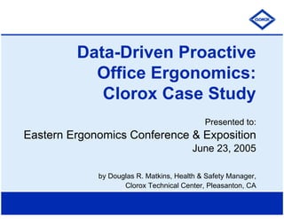 Data-Driven Proactive
Office Ergonomics:
Clorox Case Study
Presented to:
Eastern Ergonomics Conference & Exposition
June 23, 2005
by Douglas R. Matkins, Health & Safety Manager,
Clorox Technical Center, Pleasanton, CA
 