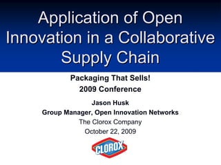 Application of OpenApplication of Open
Innovation in a CollaborativeInnovation in a Collaborative
Supply ChainSupply Chain
Packaging That Sells!
2009 Conference
Jason Husk
Group Manager, Open Innovation Networks
The Clorox Company
October 22, 2009
 