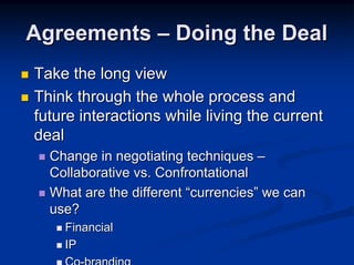 Agreements – Doing the Deal
Take the long view
Think through the whole process and
future interactions while living the current
deal
  Change in negotiating techniques –
  Collaborative vs. Confrontational
  What are the different “currencies” we can
  use?
    Financial
    IP
 