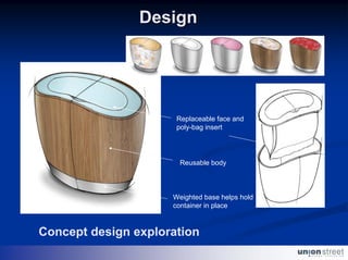 Design




                      Replaceable face and
                      poly-bag insert




                       Reusable body



                     Weighted base helps hold
                     container in place



Concept design exploration
 