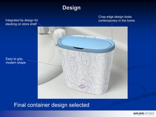 Design
                                        Crisp edge design looks
Integrated lip design for               contemporary in the home
stacking on store shelf




Easy to grip,
modern shape




      Final container design selected
 