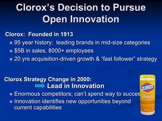 Clorox’s Decision to Pursue
         Open Innovation
Clorox: Founded in 1913
   95 year history: leading brands in mid-size categories
   $5B in sales, 8000+ employees
   20 yrs acquisition-driven growth & “fast follower” strategy


Clorox Strategy Change in 2000:
                 Lead in Innovation
   Enormous competitors; can’t spend way to success
   Innovation identifies new opportunities beyond
   current capabilities
 