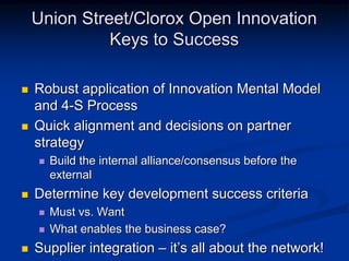 Union Street/Clorox Open Innovation
          Keys to Success

Robust application of Innovation Mental Model
and 4-S Process
Quick alignment and decisions on partner
strategy
  Build the internal alliance/consensus before the
  external
Determine key development success criteria
  Must vs. Want
  What enables the business case?
Supplier integration – it’s all about the network!
 