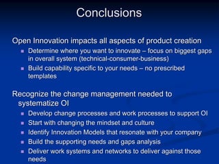 Conclusions

Open Innovation impacts all aspects of product creation
    Determine where you want to innovate – focus on biggest gaps
    in overall system (technical-consumer-business)
    Build capability specific to your needs – no prescribed
    templates

Recognize the change management needed to
 systematize OI
    Develop change processes and work processes to support OI
    Start with changing the mindset and culture
    Identify Innovation Models that resonate with your company
    Build the supporting needs and gaps analysis
    Deliver work systems and networks to deliver against those
    needs
 