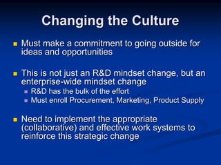 Changing the Culture
Must make a commitment to going outside for
ideas and opportunities

This is not just an R&D mindset change, but an
enterprise-wide mindset change
  R&D has the bulk of the effort
  Must enroll Procurement, Marketing, Product Supply

Need to implement the appropriate
(collaborative) and effective work systems to
reinforce this strategic change
 
