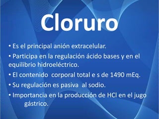 Cloruro
• Es el principal anión extracelular.
• Participa en la regulación ácido bases y en el
equilibrio hidroeléctrico.
• El contenido corporal total e s de 1490 mEq.
• Su regulación es pasiva al sodio.
• Importancia en la producción de HCl en el jugo
       gástrico.
 