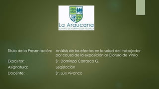Título de la Presentación: Análisis de los efectos en la salud del trabajador
por causa de la exposición al Cloruro de Vinilo
Expositor: Sr. Domingo Carrasco G.
Asignatura: Legislación
Docente: Sr. Luis Vivanco
 