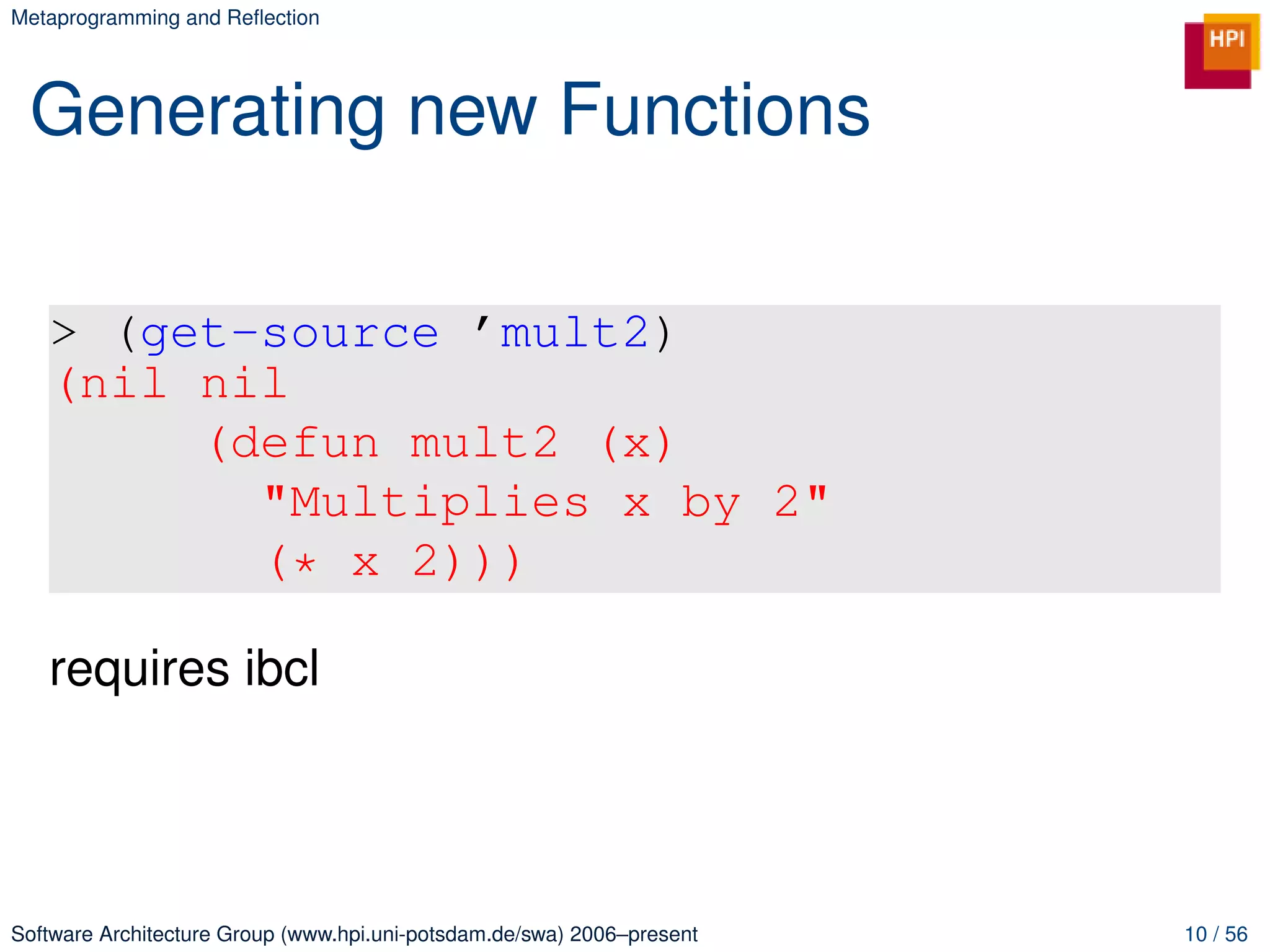 Metaprogramming and Reﬂection




 Generating new Functions

   > (get-source ’mult2)
   (nil nil
        (defun mult2 (x)
          "Multiplies x by 2"
          (* x 2)))

   requires ibcl




Software Architecture Group (www.hpi.uni-potsdam.de/swa) 2006–present   10 / 56
 