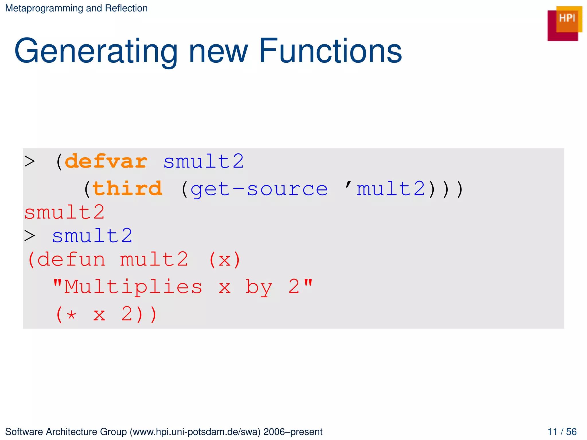 Metaprogramming and Reﬂection




 Generating new Functions


   > (defvar smult2
       (third (get-source ’mult2)))
   smult2
   > smult2
   (defun mult2 (x)
     "Multiplies x by 2"
     (* x 2))



Software Architecture Group (www.hpi.uni-potsdam.de/swa) 2006–present   11 / 56
 