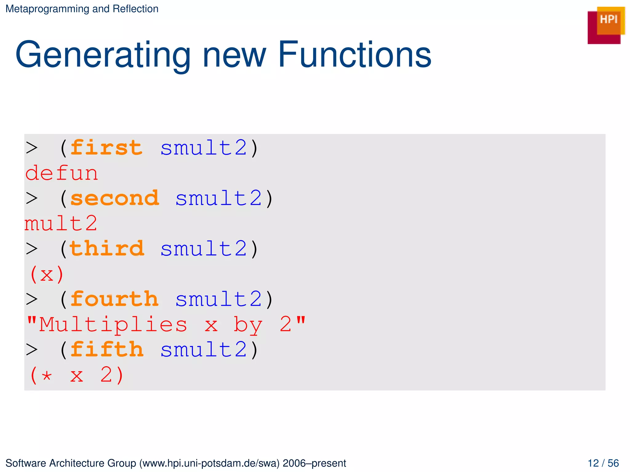 Metaprogramming and Reﬂection




 Generating new Functions

   > (first smult2)
   defun
   > (second smult2)
   mult2
   > (third smult2)
   (x)
   > (fourth smult2)
   "Multiplies x by 2"
   > (fifth smult2)
   (* x 2)


Software Architecture Group (www.hpi.uni-potsdam.de/swa) 2006–present   12 / 56
 