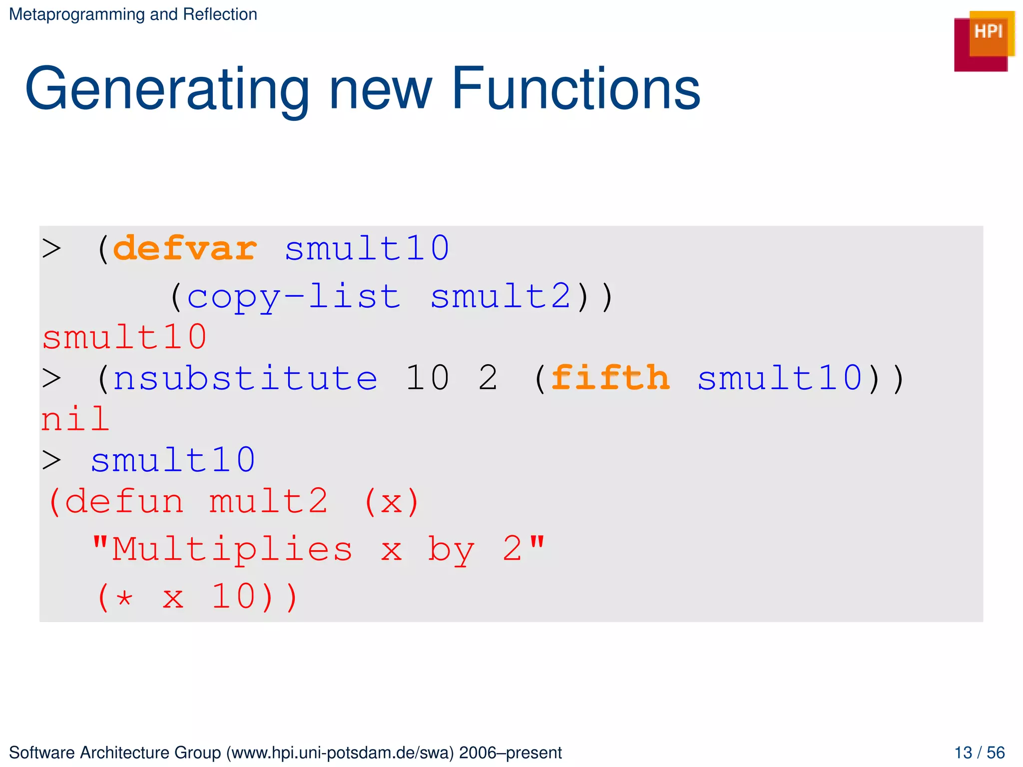 Metaprogramming and Reﬂection




 Generating new Functions

   > (defvar smult10
        (copy-list smult2))
   smult10
   > (nsubstitute 10 2 (fifth smult10))
   nil
   > smult10
   (defun mult2 (x)
     "Multiplies x by 2"
     (* x 10))


Software Architecture Group (www.hpi.uni-potsdam.de/swa) 2006–present   13 / 56
 