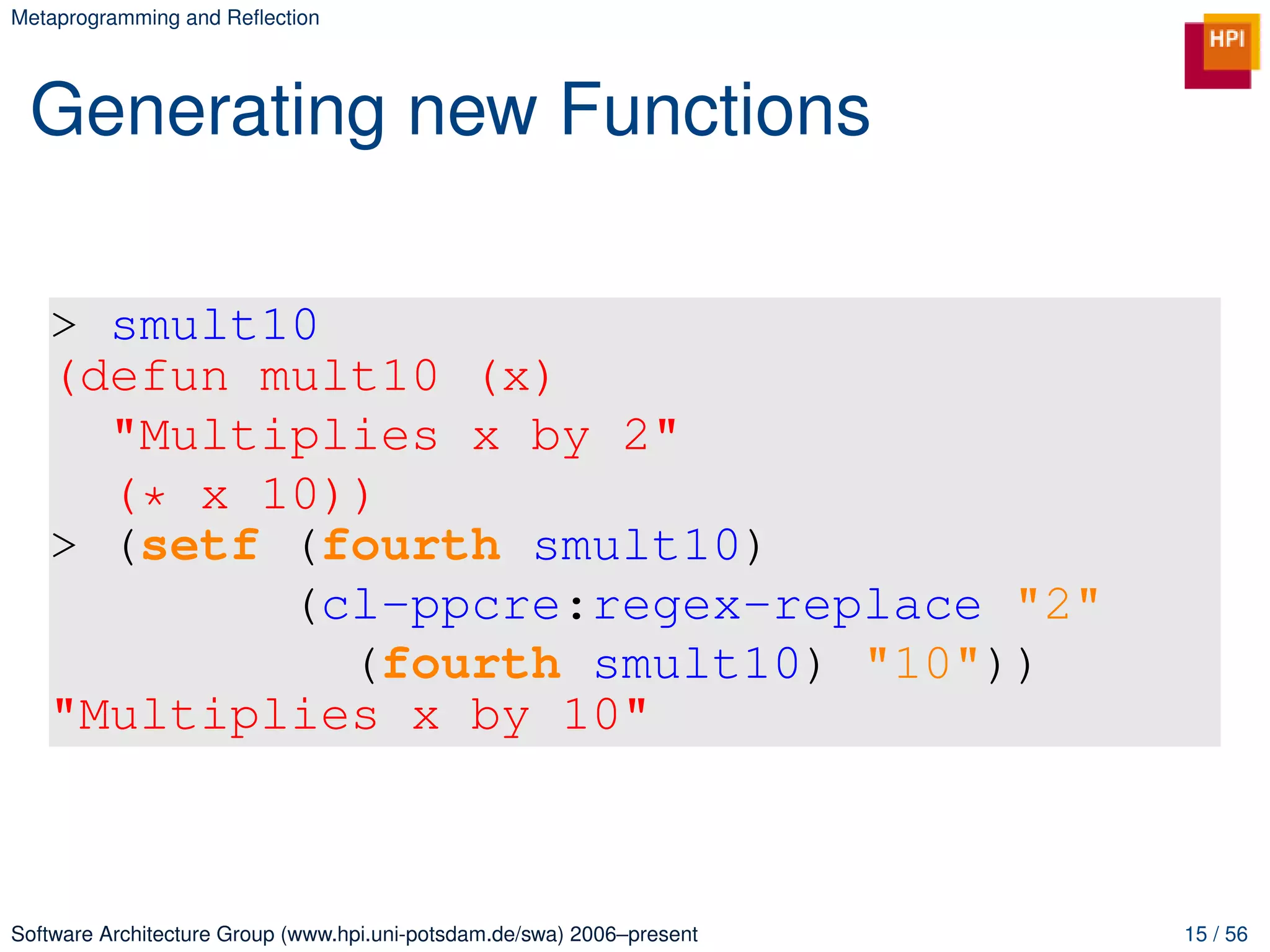 Metaprogramming and Reﬂection




 Generating new Functions

   > smult10
   (defun mult10 (x)
     "Multiplies x by 2"
     (* x 10))
   > (setf (fourth smult10)
           (cl-ppcre:regex-replace "2"
             (fourth smult10) "10"))
   "Multiplies x by 10"



Software Architecture Group (www.hpi.uni-potsdam.de/swa) 2006–present   15 / 56
 