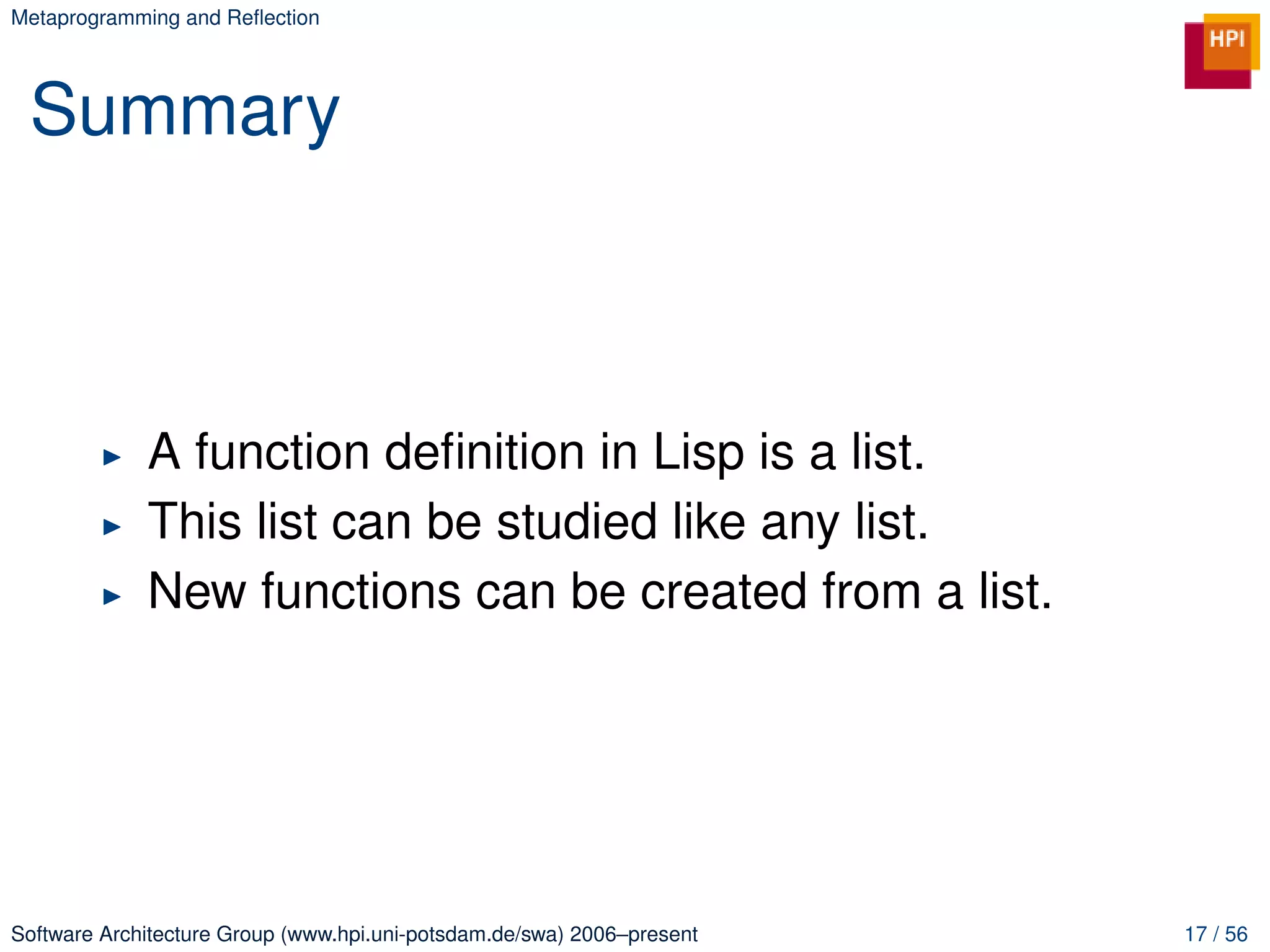 Metaprogramming and Reﬂection




 Summary



             A function deﬁnition in Lisp is a list.
             This list can be studied like any list.
             New functions can be created from a list.




Software Architecture Group (www.hpi.uni-potsdam.de/swa) 2006–present   17 / 56
 